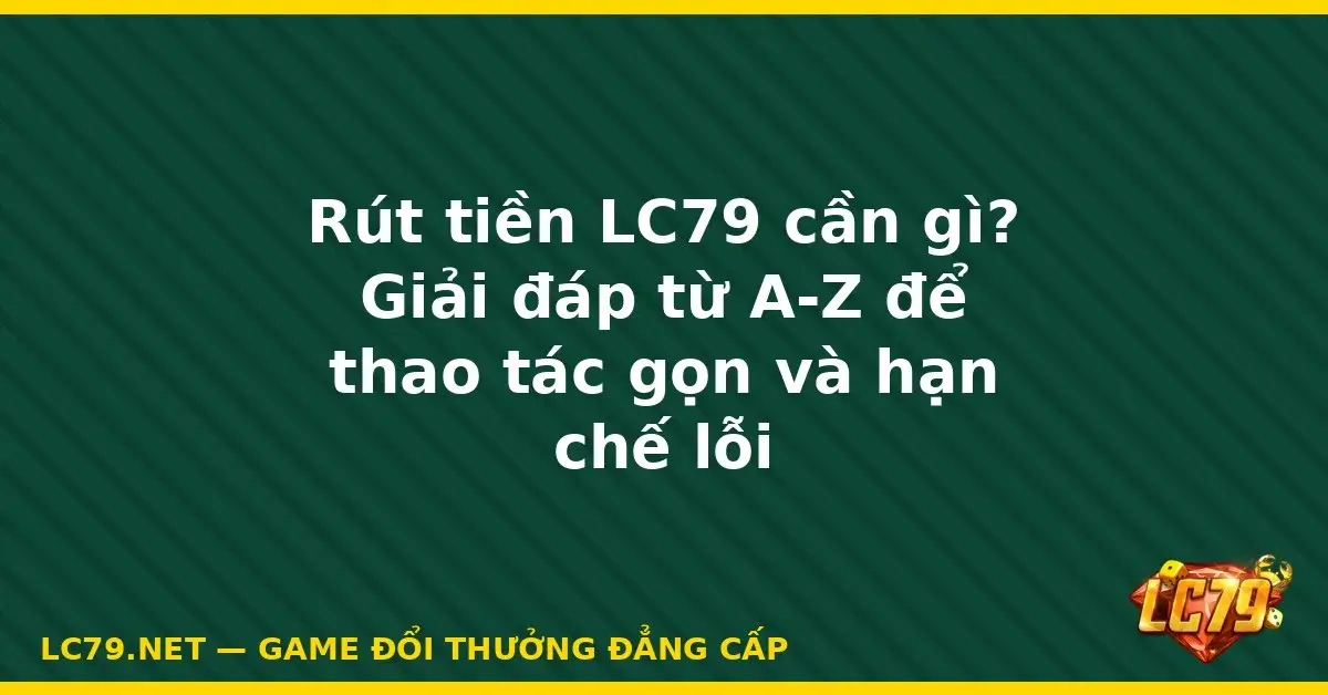 Rút tiền LC79 cần gì? Giải đáp từ A-Z để thao tác gọn và hạn
