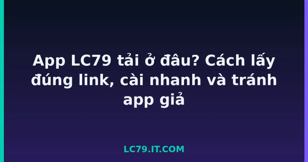 App LC79 tải ở đâu? Cách lấy đúng link, cài nhanh và tránh app giả tại LC79