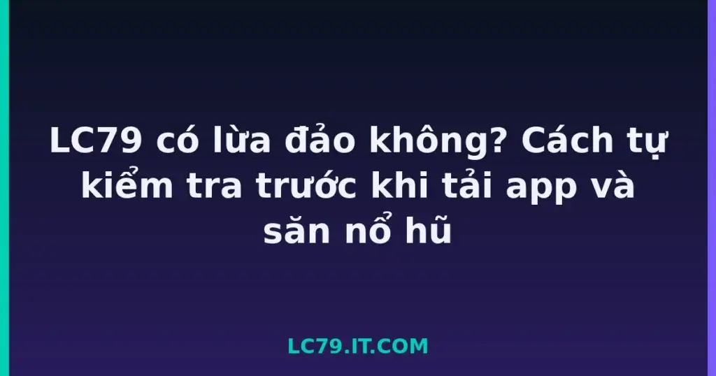 LC79 có lừa đảo không? Cách tự kiểm tra trước khi tải app và săn nổ hũ tại LC79