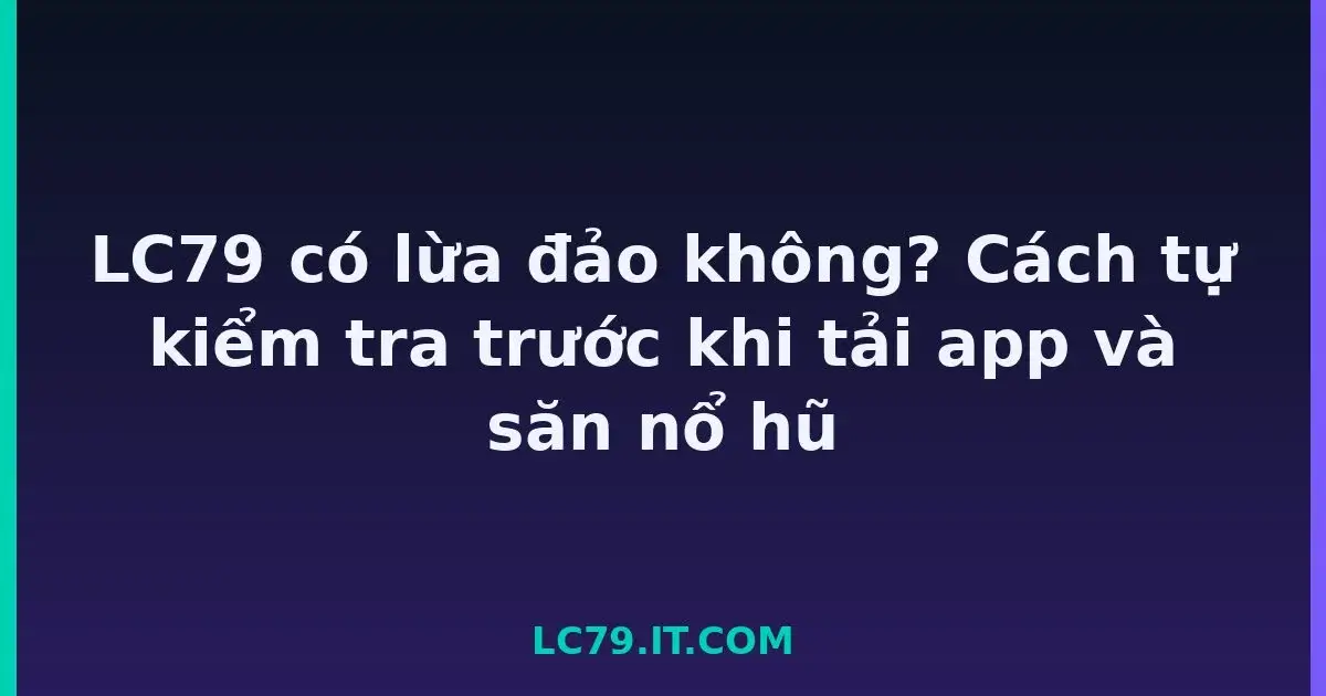 LC79 có lừa đảo không? Cách tự kiểm tra trước khi tải app và săn nổ hũ LC79