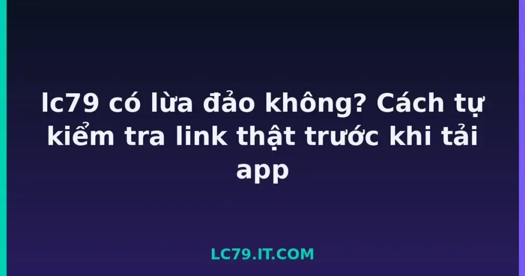 lc79 có lừa đảo không? Cách tự kiểm tra link thật trước khi tải app tại LC79