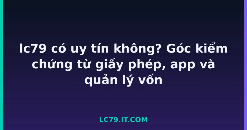 lc79 có uy tín không? Góc kiểm chứng từ giấy phép, app và quản lý vốn tại LC79