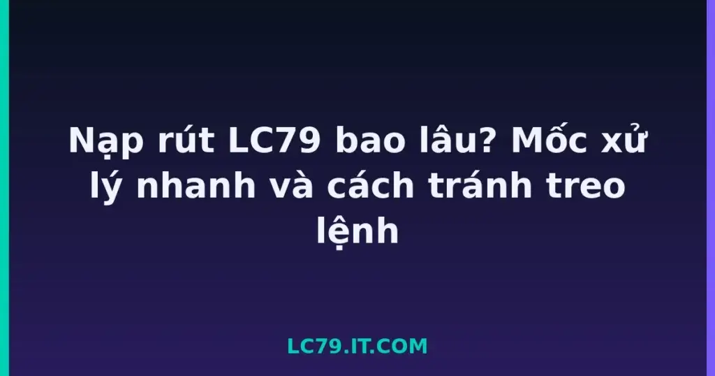 Nạp rút LC79 bao lâu? Mốc xử lý nhanh và cách tránh treo lệnh tại LC79