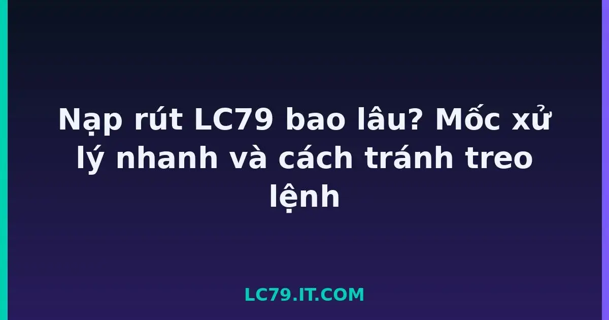 Nạp rút LC79 bao lâu? Mốc xử lý nhanh và cách tránh treo lệnh LC79