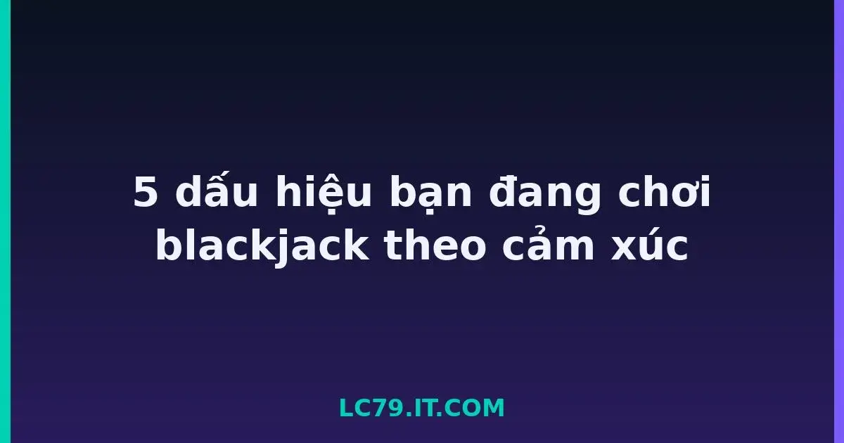 5 dấu hiệu bạn đang chơi blackjack theo cảm xúc LC79