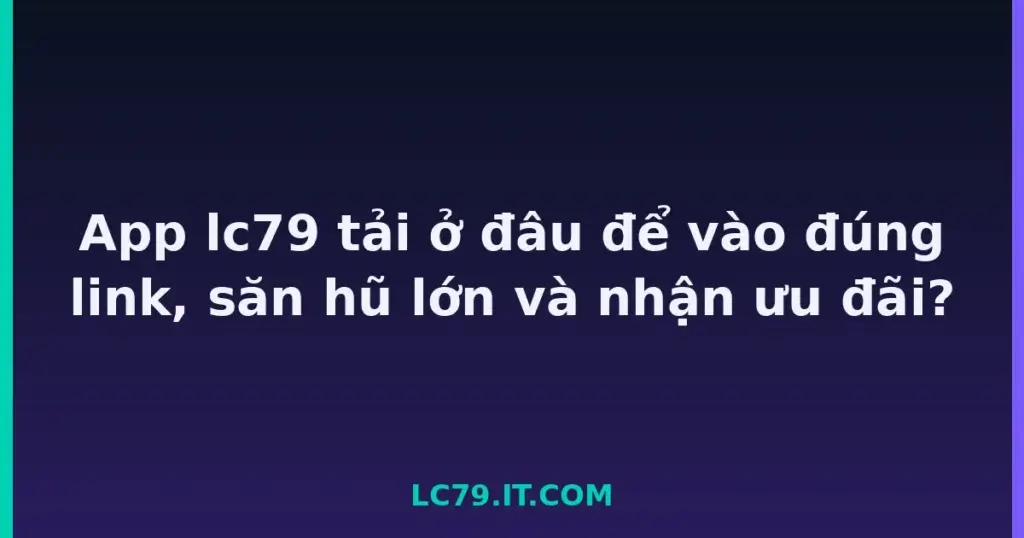 App lc79 tải ở đâu để vào đúng link, săn hũ lớn và nhận ưu đãi? tại LC79