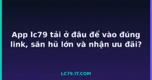 App lc79 tải ở đâu để vào đúng link, săn hũ lớn và nhận ưu đãi? tại LC79