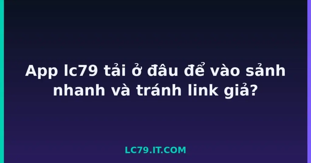 App lc79 tải ở đâu để vào sảnh nhanh và tránh link giả? tại LC79