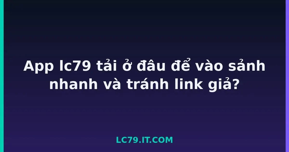 App lc79 tải ở đâu để vào sảnh nhanh và tránh link giả? LC79