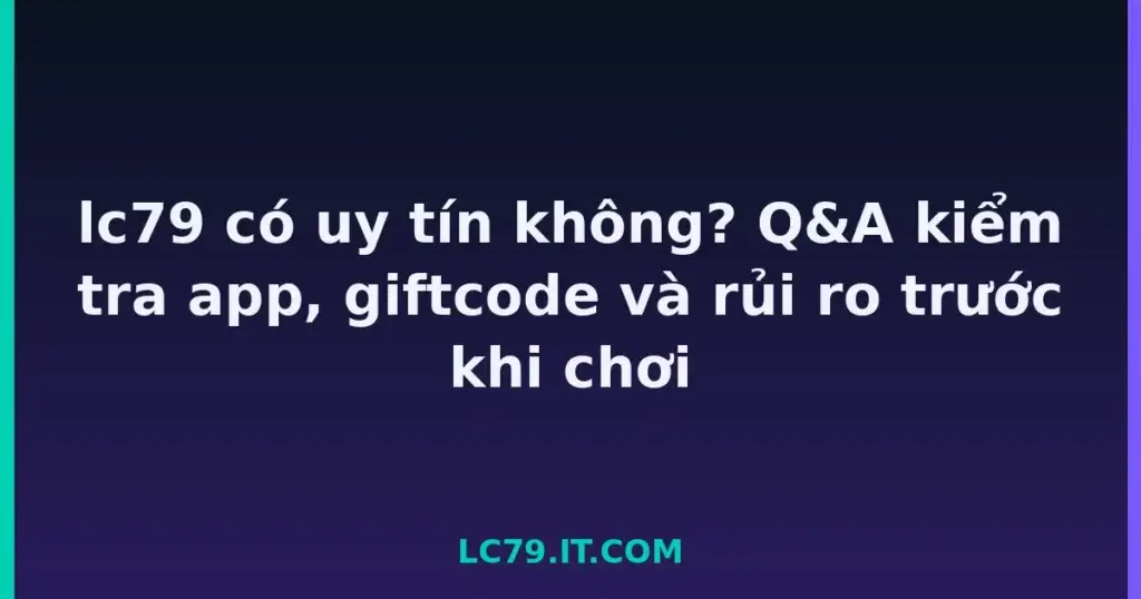 lc79 có uy tín không? Q&A kiểm tra app, giftcode và rủi ro trước khi chơi tại LC79