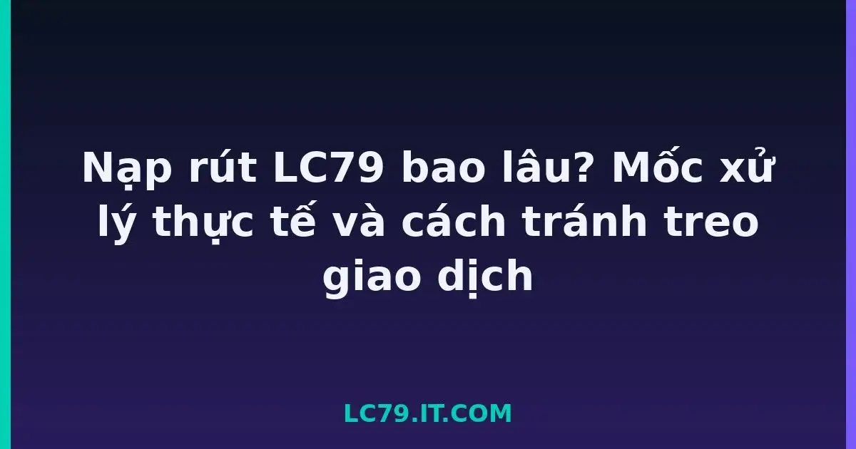 Nạp rút LC79 bao lâu? Mốc xử lý thực tế và cách tránh treo giao dịch LC79