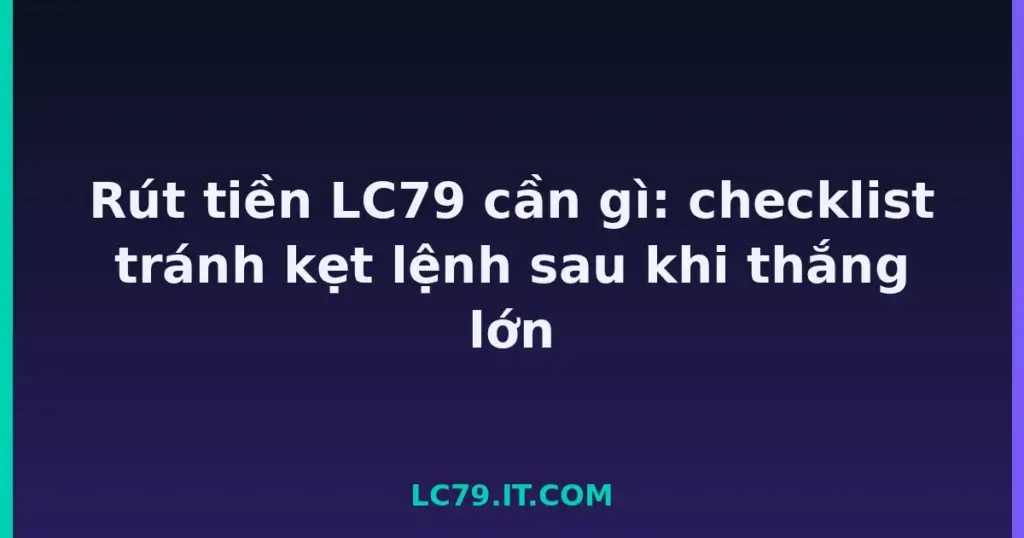 Rút tiền LC79 cần gì: checklist tránh kẹt lệnh sau khi thắng lớn tại LC79
