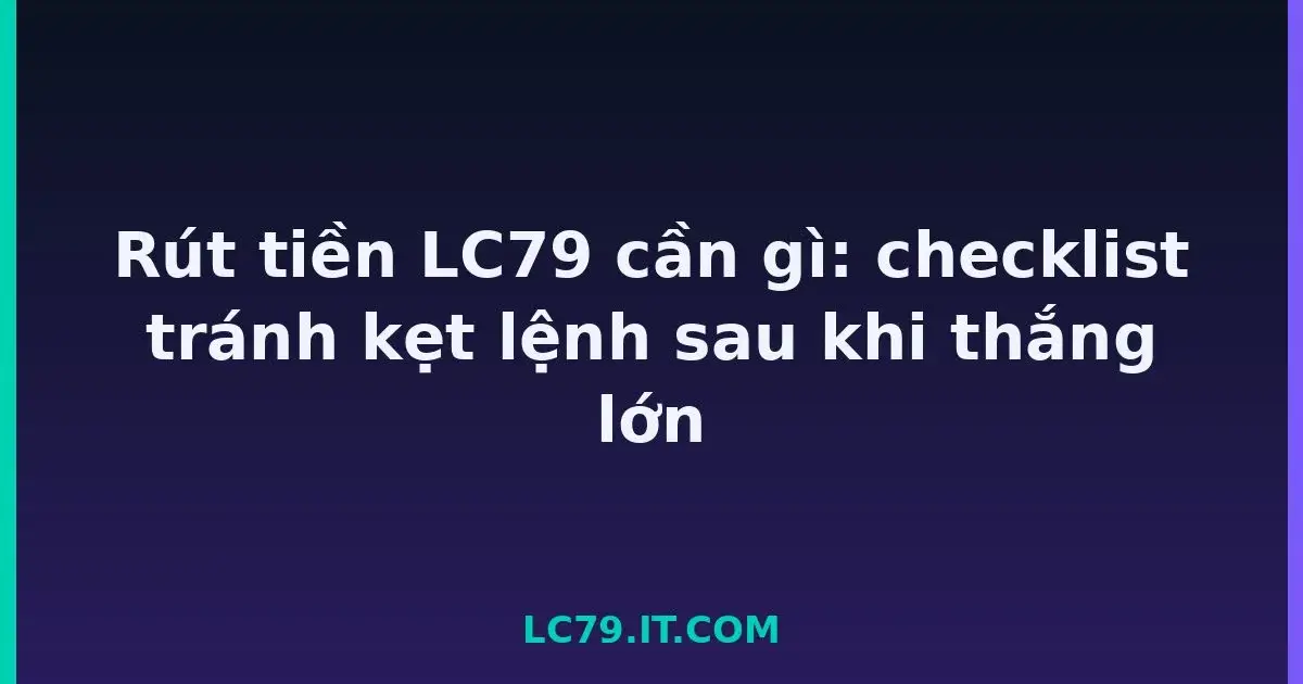Rút tiền LC79 cần gì: checklist tránh kẹt lệnh sau khi thắng lớn LC79