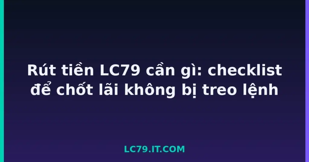 Rút tiền LC79 cần gì: checklist để chốt lãi không bị treo lệnh tại LC79