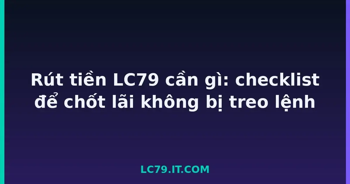 Rút tiền LC79 cần gì: checklist để chốt lãi không bị treo lệnh LC79