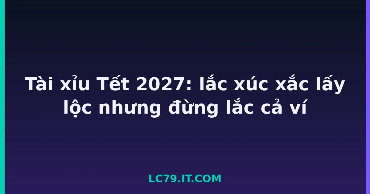 Tài xỉu Tết 2027: lắc xúc xắc lấy lộc nhưng đừng lắc cả ví LC79
