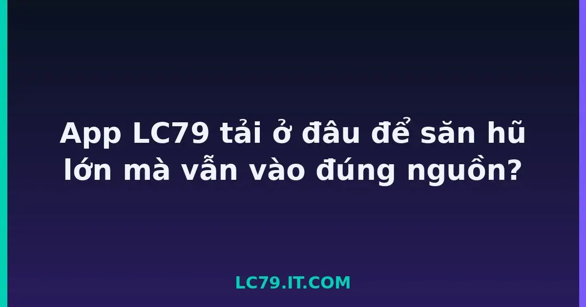 App LC79 tải ở đâu để săn hũ lớn mà vẫn vào đúng nguồn? LC79