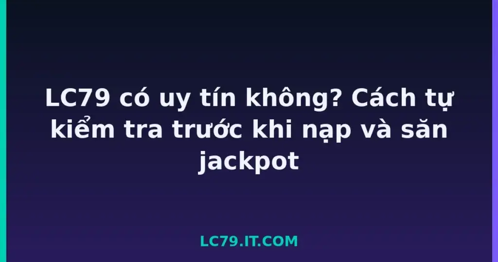 LC79 có uy tín không? Cách tự kiểm tra trước khi nạp và săn jackpot tại LC79