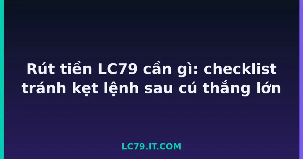 Rút tiền LC79 cần gì: checklist tránh kẹt lệnh sau cú thắng lớn tại LC79