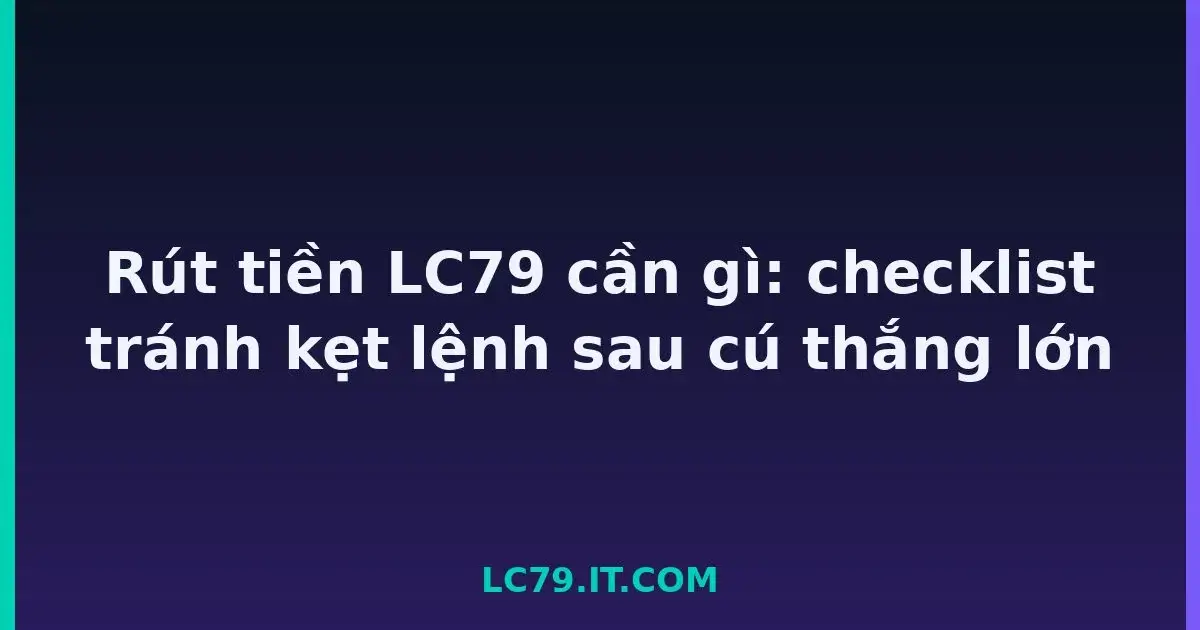 Rút tiền LC79 cần gì: checklist tránh kẹt lệnh sau cú thắng lớn LC79